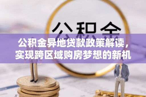 大园公积金异地贷款政策解读，实现跨区域购房梦想的新机遇